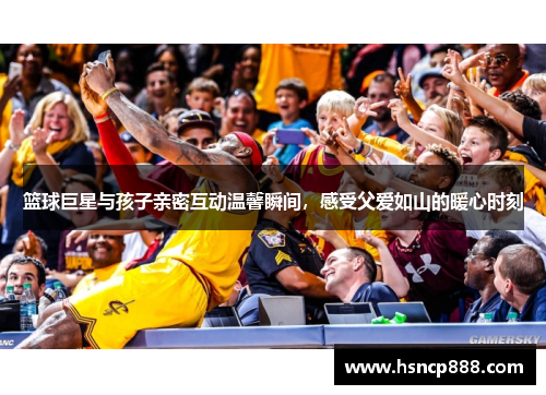 篮球巨星与孩子亲密互动温馨瞬间,感受父爱如山的暖心时刻 篮球巨星与孩子亲密互动温馨瞬间,感受父爱如山的暖心时刻