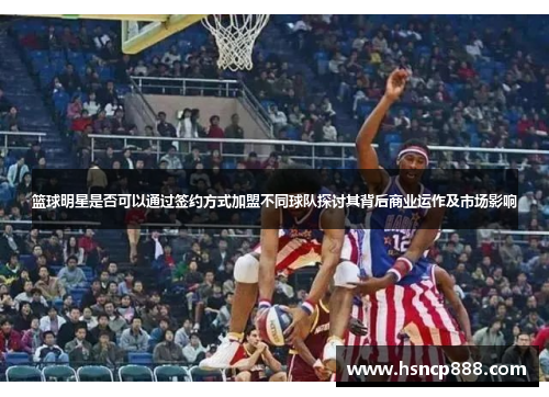 篮球明星是否可以通过签约方式加盟不同球队探讨其背后商业运作及市场影响