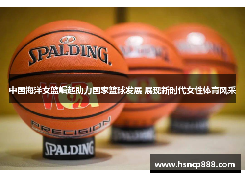中国海洋女篮崛起助力国家篮球发展 展现新时代女性体育风采 中国海洋女篮崛起助力国家篮球发展 展现新时代女性体育风采