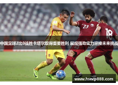 中国足球2比0战胜卡塔尔取得重要胜利 展现强劲实力迎接未来挑战 中国足球2比0战胜卡塔尔取得重要胜利 展现强劲实力迎接未来挑战