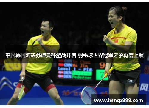 中国韩国对决苏迪曼杯激战开启 羽毛球世界冠军之争再度上演 中国韩国对决苏迪曼杯激战开启 羽毛球世界冠军之争再度上演